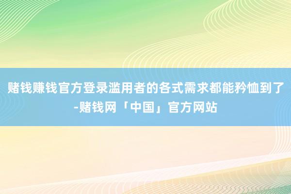 赌钱赚钱官方登录滥用者的各式需求都能矜恤到了-赌钱网「中国」官方网站