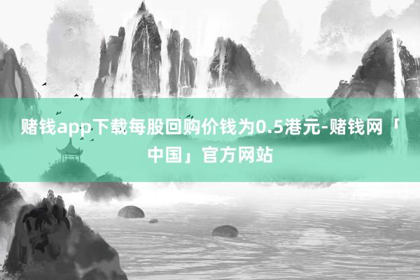 赌钱app下载每股回购价钱为0.5港元-赌钱网「中国」官方网站