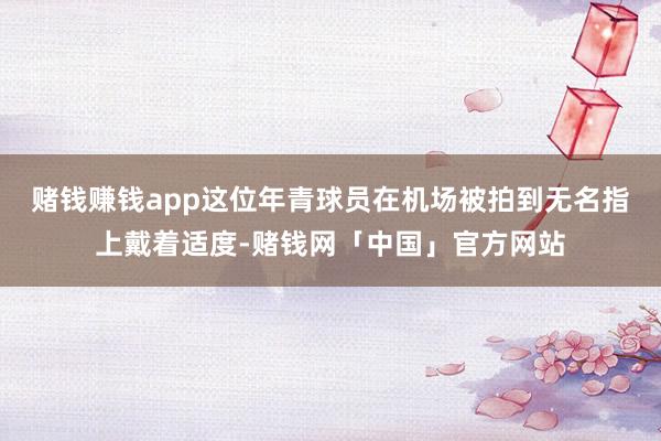 赌钱赚钱app这位年青球员在机场被拍到无名指上戴着适度-赌钱网「中国」官方网站