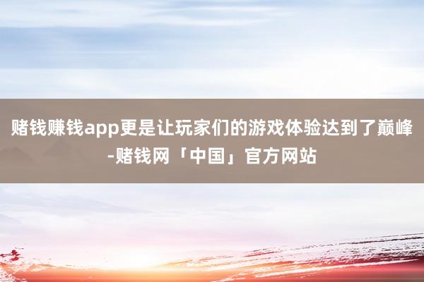 赌钱赚钱app更是让玩家们的游戏体验达到了巅峰-赌钱网「中国」官方网站