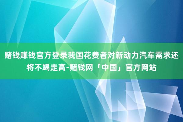 赌钱赚钱官方登录我国花费者对新动力汽车需求还将不竭走高-赌钱网「中国」官方网站