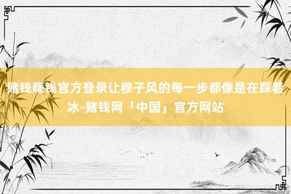 赌钱赚钱官方登录让穆子风的每一步都像是在踩着冰-赌钱网「中国」官方网站