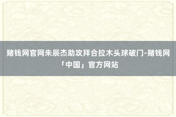 赌钱网官网朱辰杰助攻拜合拉木头球破门-赌钱网「中国」官方网站