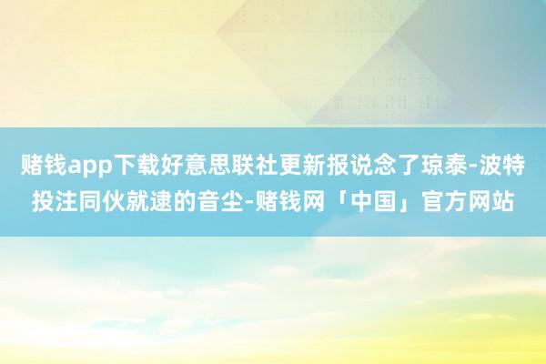 赌钱app下载好意思联社更新报说念了琼泰-波特投注同伙就逮的音尘-赌钱网「中国」官方网站