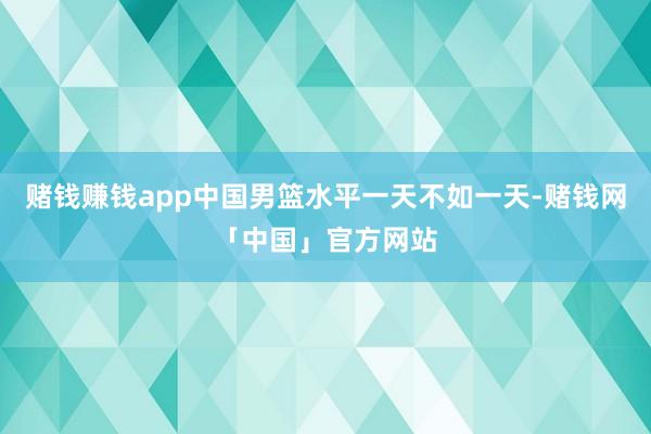 赌钱赚钱app中国男篮水平一天不如一天-赌钱网「中国」官方网站