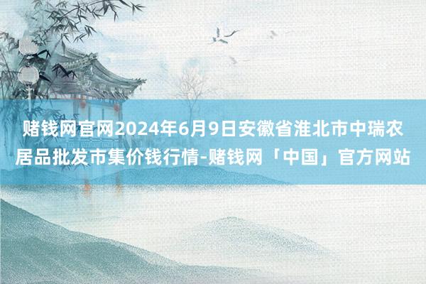 赌钱网官网2024年6月9日安徽省淮北市中瑞农居品批发市集价钱行情-赌钱网「中国」官方网站