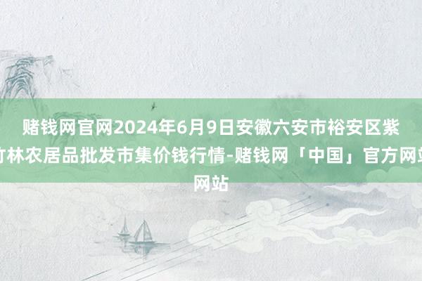 赌钱网官网2024年6月9日安徽六安市裕安区紫竹林农居品批发市集价钱行情-赌钱网「中国」官方网站