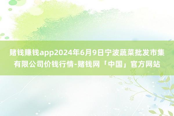 赌钱赚钱app2024年6月9日宁波蔬菜批发市集有限公司价钱行情-赌钱网「中国」官方网站