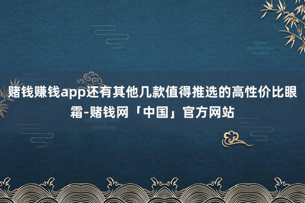 赌钱赚钱app还有其他几款值得推选的高性价比眼霜-赌钱网「中国」官方网站