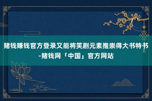 赌钱赚钱官方登录又能将笑剧元素推崇得大书特书-赌钱网「中国」官方网站