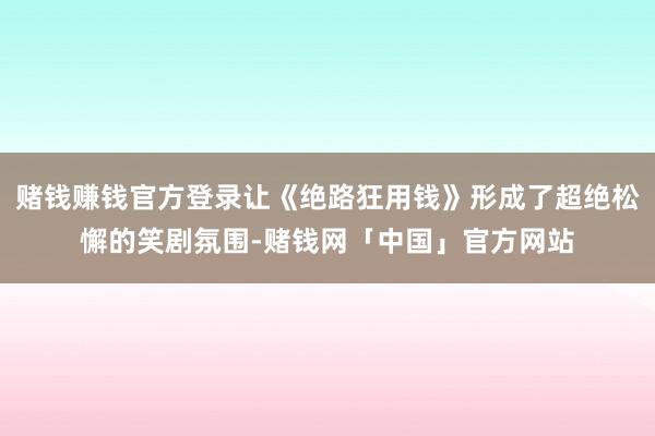 赌钱赚钱官方登录让《绝路狂用钱》形成了超绝松懈的笑剧氛围-赌钱网「中国」官方网站