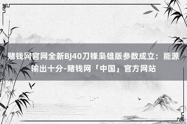 赌钱网官网全新BJ40刀锋枭雄版参数成立：能源输出十分-赌钱网「中国」官方网站