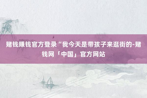 赌钱赚钱官方登录“我今天是带孩子来逛街的-赌钱网「中国」官方网站