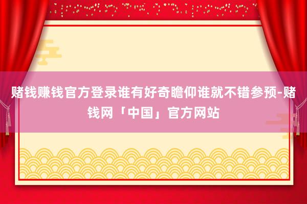 赌钱赚钱官方登录谁有好奇瞻仰谁就不错参预-赌钱网「中国」官方网站