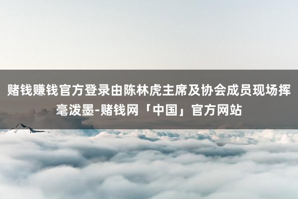 赌钱赚钱官方登录由陈林虎主席及协会成员现场挥毫泼墨-赌钱网「中国」官方网站