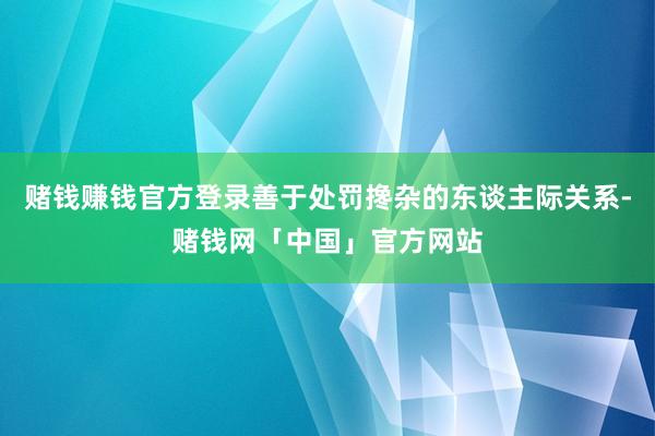 赌钱赚钱官方登录善于处罚搀杂的东谈主际关系-赌钱网「中国」官方网站