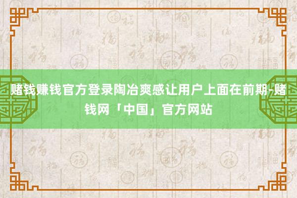 赌钱赚钱官方登录陶冶爽感让用户上面在前期-赌钱网「中国」官方网站