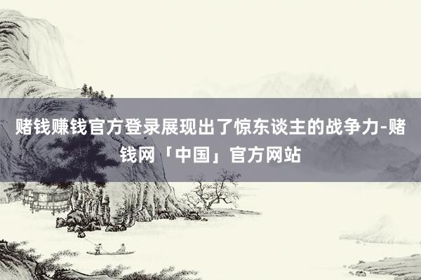 赌钱赚钱官方登录展现出了惊东谈主的战争力-赌钱网「中国」官方网站