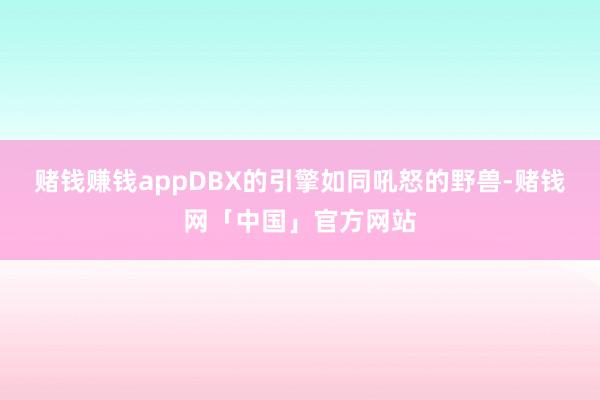 赌钱赚钱appDBX的引擎如同吼怒的野兽-赌钱网「中国」官方网站