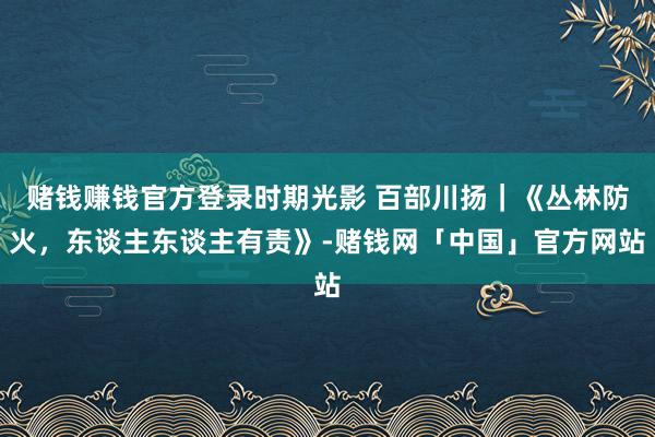 赌钱赚钱官方登录时期光影 百部川扬｜《丛林防火，东谈主东谈主有责》-赌钱网「中国」官方网站