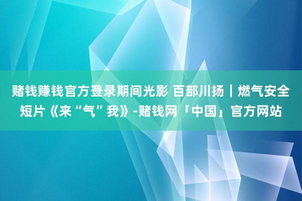 赌钱赚钱官方登录期间光影 百部川扬｜燃气安全短片《来“气”我》-赌钱网「中国」官方网站