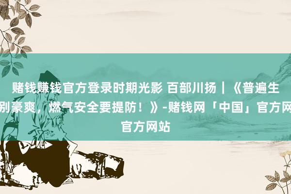 赌钱赚钱官方登录时期光影 百部川扬｜《普遍生存别豪爽，燃气安全要提防！》-赌钱网「中国」官方网站