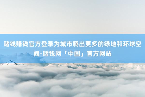 赌钱赚钱官方登录为城市腾出更多的绿地和环球空间-赌钱网「中国」官方网站