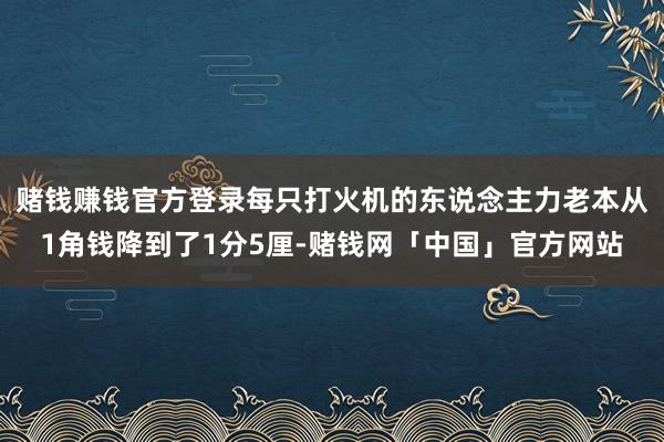 赌钱赚钱官方登录每只打火机的东说念主力老本从1角钱降到了1分5厘-赌钱网「中国」官方网站