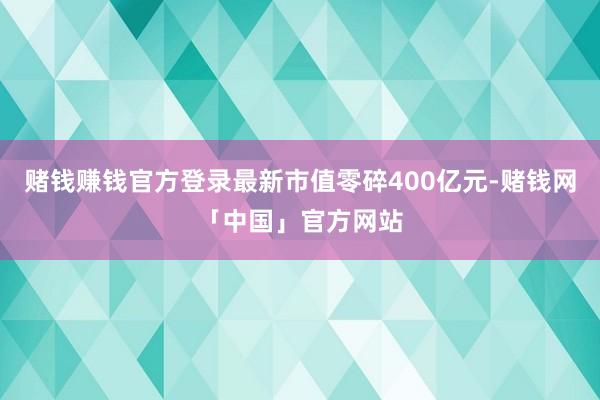 赌钱赚钱官方登录最新市值零碎400亿元-赌钱网「中国」官方网站