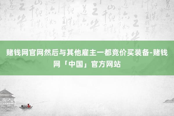 赌钱网官网然后与其他雇主一都竞价买装备-赌钱网「中国」官方网站