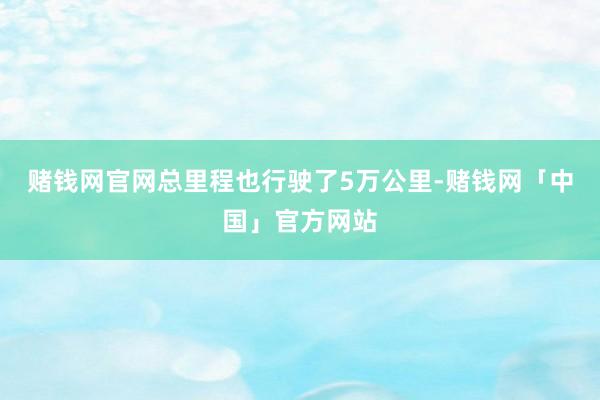 赌钱网官网总里程也行驶了5万公里-赌钱网「中国」官方网站