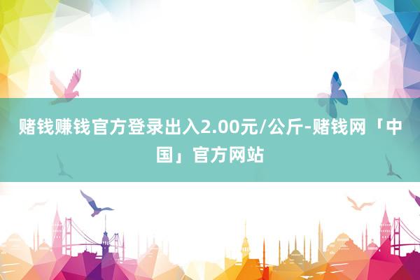 赌钱赚钱官方登录出入2.00元/公斤-赌钱网「中国」官方网站