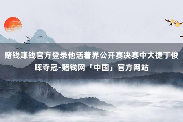 赌钱赚钱官方登录他活着界公开赛决赛中大捷丁俊晖夺冠-赌钱网「中国」官方网站