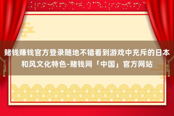 赌钱赚钱官方登录随地不错看到游戏中充斥的日本和风文化特色-赌钱网「中国」官方网站