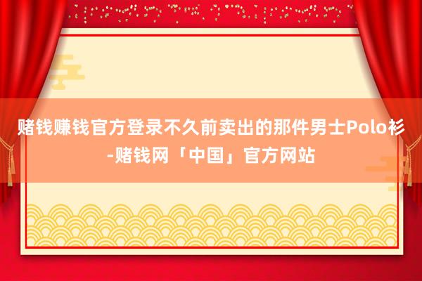 赌钱赚钱官方登录不久前卖出的那件男士Polo衫-赌钱网「中国」官方网站