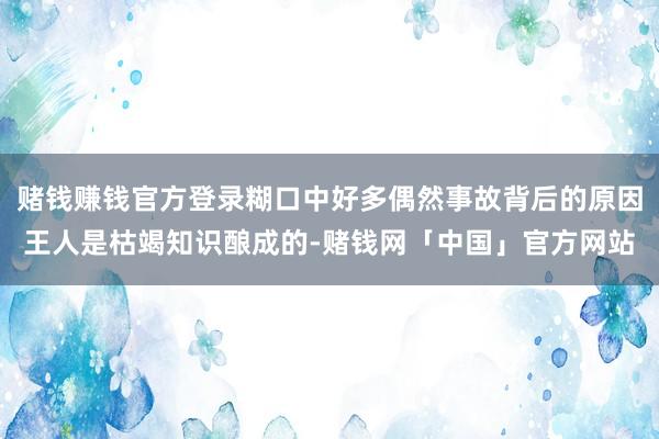 赌钱赚钱官方登录糊口中好多偶然事故背后的原因王人是枯竭知识酿成的-赌钱网「中国」官方网站