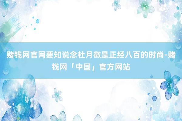 赌钱网官网要知说念杜月徵是正经八百的时尚-赌钱网「中国」官方网站