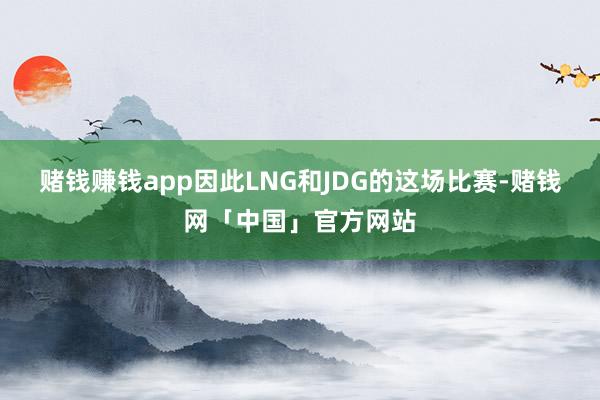 赌钱赚钱app因此LNG和JDG的这场比赛-赌钱网「中国」官方网站