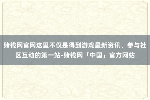 赌钱网官网这里不仅是得到游戏最新资讯、参与社区互动的第一站-赌钱网「中国」官方网站