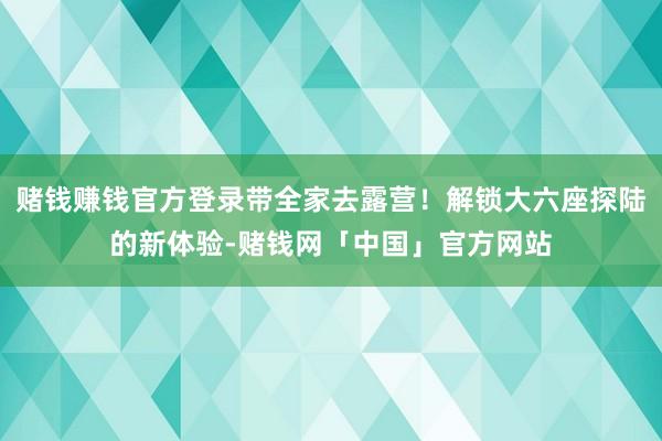 赌钱赚钱官方登录带全家去露营！解锁大六座探陆的新体验-赌钱网「中国」官方网站