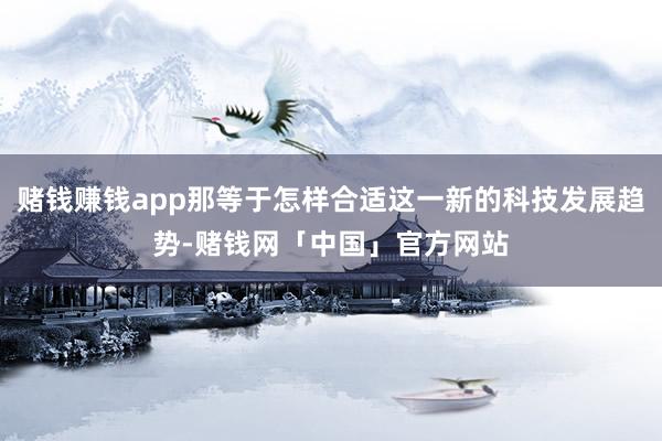 赌钱赚钱app那等于怎样合适这一新的科技发展趋势-赌钱网「中国」官方网站