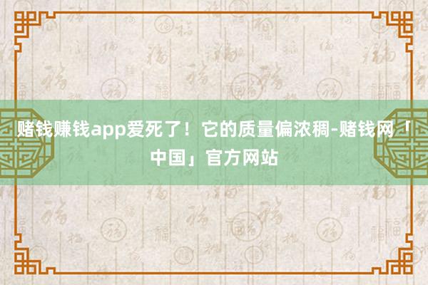 赌钱赚钱app爱死了！它的质量偏浓稠-赌钱网「中国」官方网站