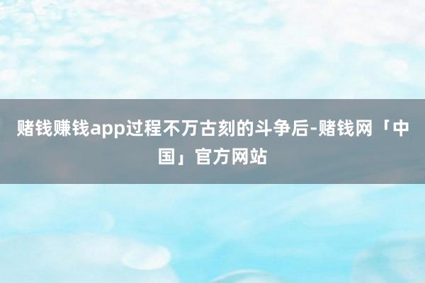 赌钱赚钱app过程不万古刻的斗争后-赌钱网「中国」官方网站