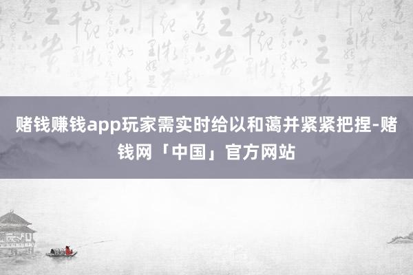 赌钱赚钱app玩家需实时给以和蔼并紧紧把捏-赌钱网「中国」官方网站