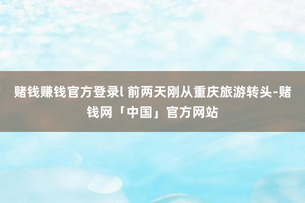 赌钱赚钱官方登录l 前两天刚从重庆旅游转头-赌钱网「中国」官方网站