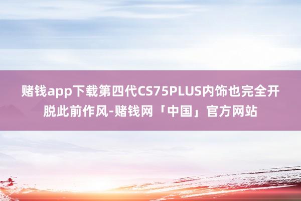 赌钱app下载第四代CS75PLUS内饰也完全开脱此前作风-赌钱网「中国」官方网站