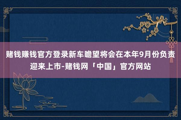 赌钱赚钱官方登录新车瞻望将会在本年9月份负责迎来上市-赌钱网「中国」官方网站