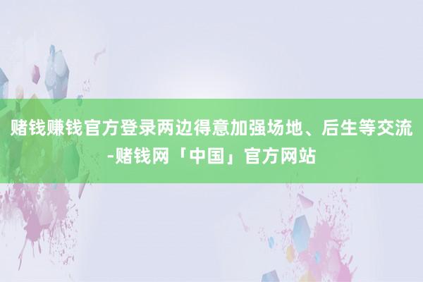 赌钱赚钱官方登录两边得意加强场地、后生等交流-赌钱网「中国」官方网站