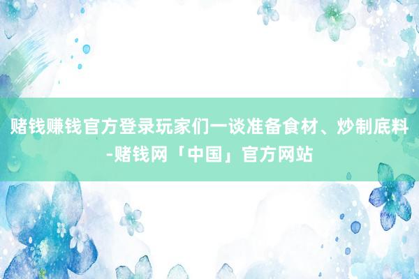 赌钱赚钱官方登录玩家们一谈准备食材、炒制底料-赌钱网「中国」官方网站