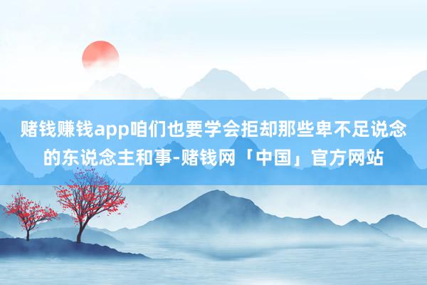 赌钱赚钱app咱们也要学会拒却那些卑不足说念的东说念主和事-赌钱网「中国」官方网站